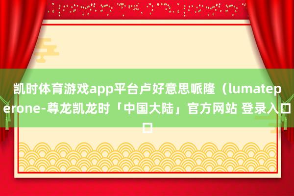 凯时体育游戏app平台卢好意思哌隆（lumateperone-尊龙凯龙时「中国大陆」官方网站 登录入口