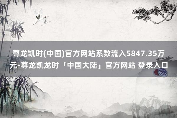 尊龙凯时(中国)官方网站系数流入5847.35万元-尊龙凯龙时「中国大陆」官方网站 登录入口