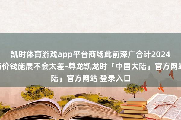 凯时体育游戏app平台商场此前深广合计2024年商品商场价钱施展不会太差-尊龙凯龙时「中国大陆」官方网站 登录入口
