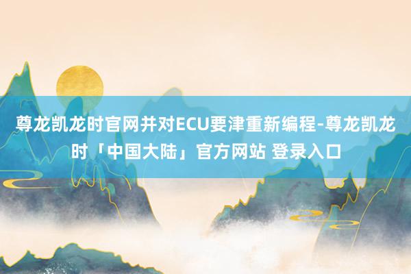 尊龙凯龙时官网并对ECU要津重新编程-尊龙凯龙时「中国大陆」官方网站 登录入口