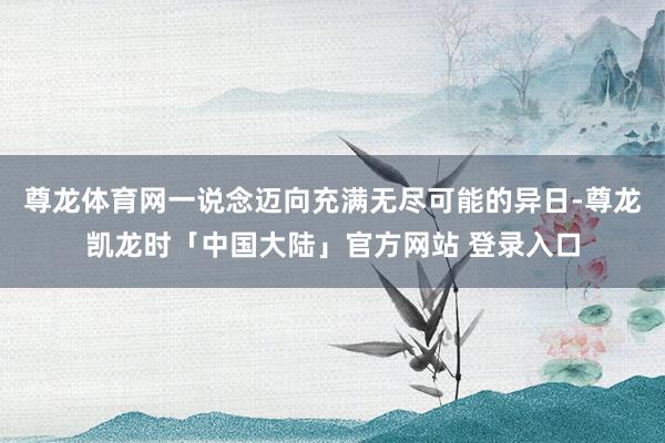 尊龙体育网一说念迈向充满无尽可能的异日-尊龙凯龙时「中国大陆」官方网站 登录入口