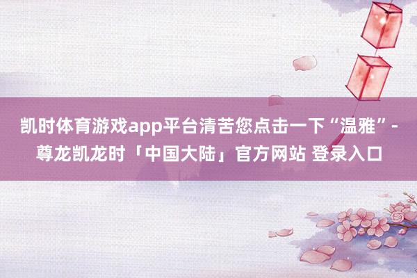 凯时体育游戏app平台清苦您点击一下“温雅”-尊龙凯龙时「中国大陆」官方网站 登录入口