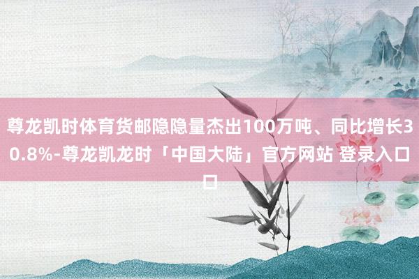 尊龙凯时体育货邮隐隐量杰出100万吨、同比增长30.8%-尊龙凯龙时「中国大陆」官方网站 登录入口