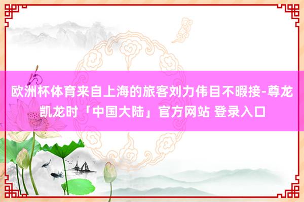 欧洲杯体育来自上海的旅客刘力伟目不暇接-尊龙凯龙时「中国大陆」官方网站 登录入口