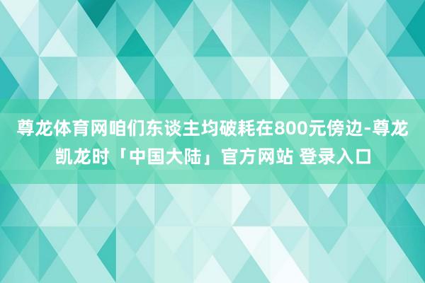 尊龙体育网咱们东谈主均破耗在800元傍边-尊龙凯龙时「中国大陆」官方网站 登录入口