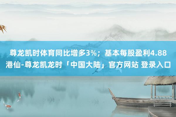 尊龙凯时体育同比增多3%；基本每股盈利4.88港仙-尊龙凯龙时「中国大陆」官方网站 登录入口