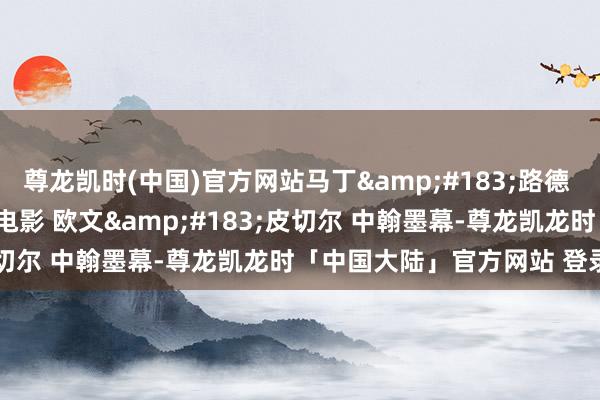 尊龙凯时(中国)官方网站马丁&#183;路德 (1953) 竣工电影 惊悚电影 欧文&#183;皮切尔 中翰墨幕-尊龙凯龙时「中国大陆」官方网站 登录入口