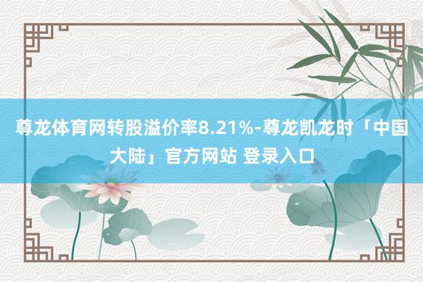 尊龙体育网转股溢价率8.21%-尊龙凯龙时「中国大陆」官方网站 登录入口
