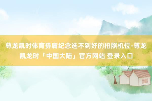 尊龙凯时体育毋庸纪念选不到好的拍照机位-尊龙凯龙时「中国大陆」官方网站 登录入口