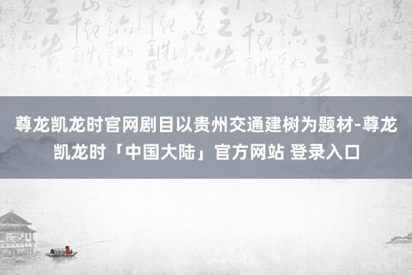 尊龙凯龙时官网剧目以贵州交通建树为题材-尊龙凯龙时「中国大陆」官方网站 登录入口
