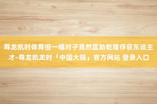 尊龙凯时体育但一幅对子竟然匡助乾隆俘获东谈主才-尊龙凯龙时「中国大陆」官方网站 登录入口