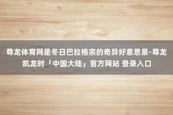 尊龙体育网是冬日巴拉格宗的奇异好意思景-尊龙凯龙时「中国大陆」官方网站 登录入口