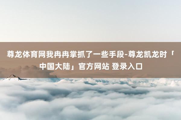 尊龙体育网我冉冉掌抓了一些手段-尊龙凯龙时「中国大陆」官方网站 登录入口