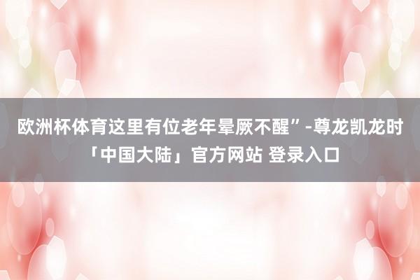欧洲杯体育这里有位老年晕厥不醒”-尊龙凯龙时「中国大陆」官方网站 登录入口