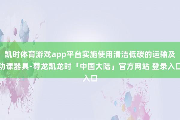 凯时体育游戏app平台实施使用清洁低碳的运输及功课器具-尊龙凯龙时「中国大陆」官方网站 登录入口