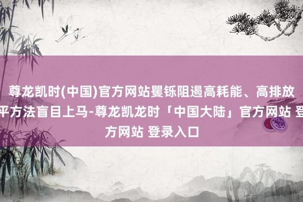 尊龙凯时(中国)官方网站矍铄阻遏高耗能、高排放、低水平方法盲目上马-尊龙凯龙时「中国大陆」官方网站 登录入口