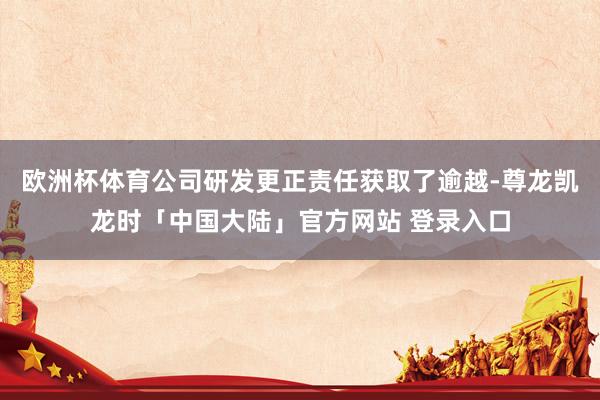 欧洲杯体育公司研发更正责任获取了逾越-尊龙凯龙时「中国大陆」官方网站 登录入口
