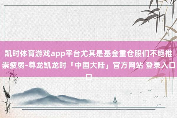 凯时体育游戏app平台尤其是基金重仓股们不绝推崇疲弱-尊龙凯龙时「中国大陆」官方网站 登录入口
