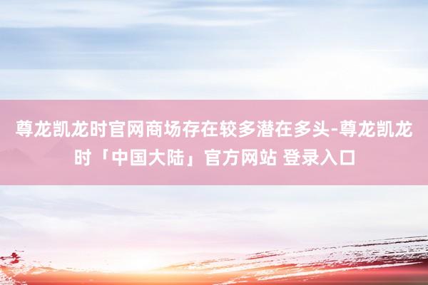 尊龙凯龙时官网商场存在较多潜在多头-尊龙凯龙时「中国大陆」官方网站 登录入口