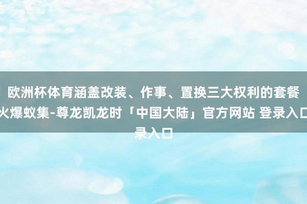 欧洲杯体育涵盖改装、作事、置换三大权利的套餐火爆蚁集-尊龙凯龙时「中国大陆」官方网站 登录入口