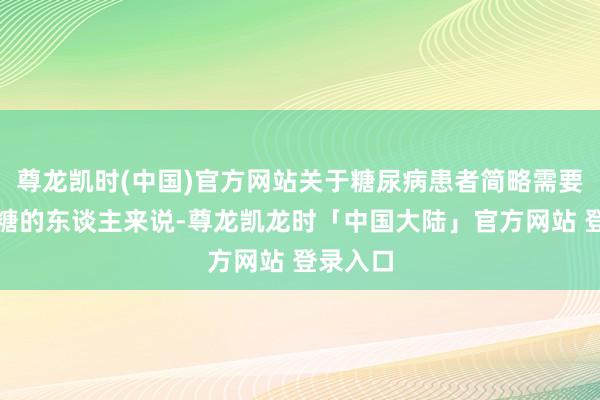 尊龙凯时(中国)官方网站关于糖尿病患者简略需要铁心血糖的东谈主来说-尊龙凯龙时「中国大陆」官方网站 登录入口