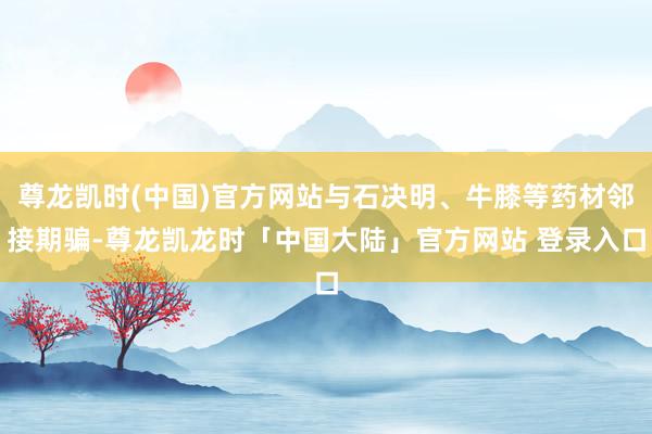 尊龙凯时(中国)官方网站与石决明、牛膝等药材邻接期骗-尊龙凯龙时「中国大陆」官方网站 登录入口