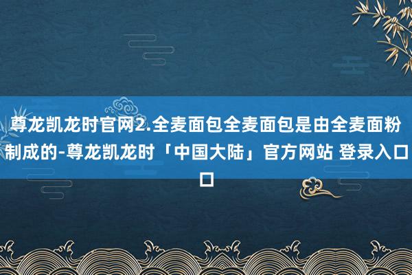 尊龙凯龙时官网2.全麦面包全麦面包是由全麦面粉制成的-尊龙凯龙时「中国大陆」官方网站 登录入口