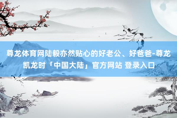 尊龙体育网陆毅亦然贴心的好老公、好爸爸-尊龙凯龙时「中国大陆」官方网站 登录入口