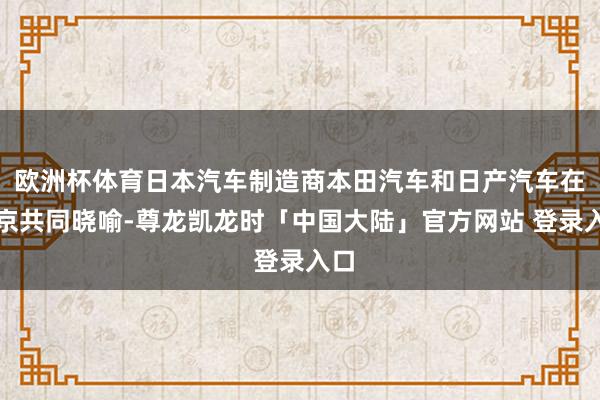 欧洲杯体育日本汽车制造商本田汽车和日产汽车在东京共同晓喻-尊龙凯龙时「中国大陆」官方网站 登录入口