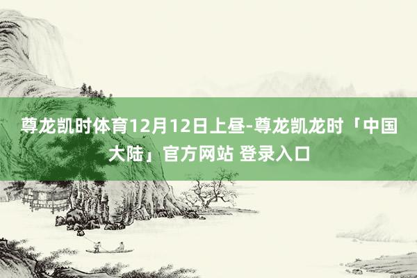 尊龙凯时体育　　12月12日上昼-尊龙凯龙时「中国大陆」官方网站 登录入口