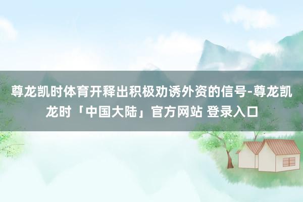 尊龙凯时体育开释出积极劝诱外资的信号-尊龙凯龙时「中国大陆」官方网站 登录入口