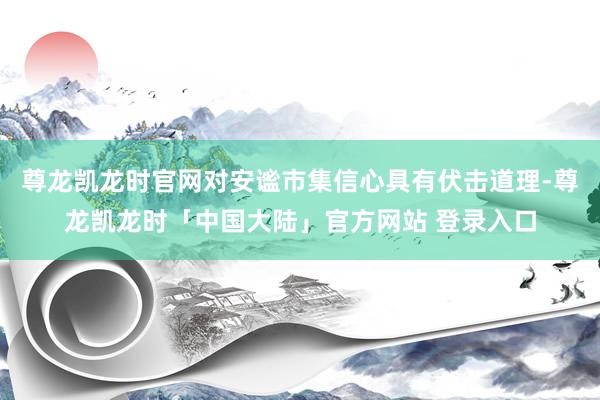 尊龙凯龙时官网对安谧市集信心具有伏击道理-尊龙凯龙时「中国大陆」官方网站 登录入口