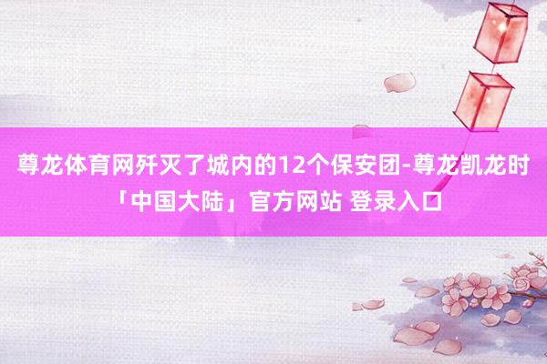 尊龙体育网歼灭了城内的12个保安团-尊龙凯龙时「中国大陆」官方网站 登录入口