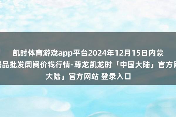 凯时体育游戏app平台2024年12月15日内蒙古保全庄农居品批发阛阓价钱行情-尊龙凯龙时「中国大陆」官方网站 登录入口
