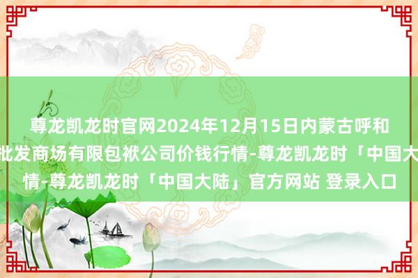 尊龙凯龙时官网2024年12月15日内蒙古呼和浩特市东瓦窑农副家具批发商场有限包袱公司价钱行情-尊龙凯龙时「中国大陆」官方网站 登录入口