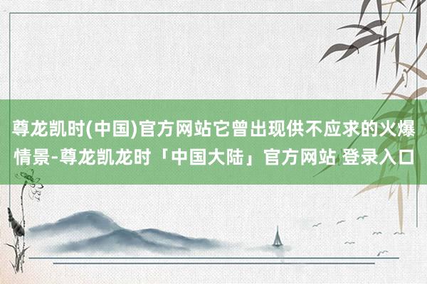 尊龙凯时(中国)官方网站它曾出现供不应求的火爆情景-尊龙凯龙时「中国大陆」官方网站 登录入口