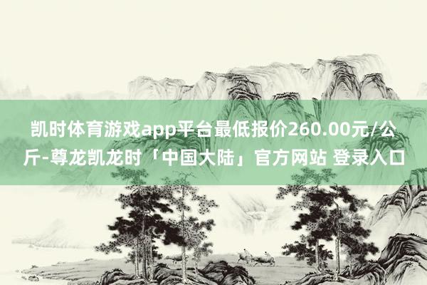 凯时体育游戏app平台最低报价260.00元/公斤-尊龙凯龙时「中国大陆」官方网站 登录入口