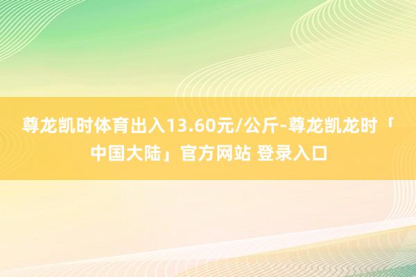 尊龙凯时体育出入13.60元/公斤-尊龙凯龙时「中国大陆」官方网站 登录入口