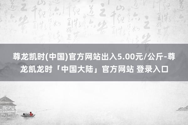 尊龙凯时(中国)官方网站出入5.00元/公斤-尊龙凯龙时「中国大陆」官方网站 登录入口