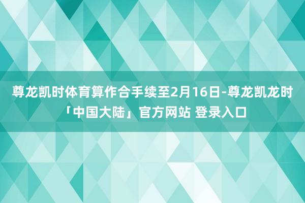 尊龙凯时体育算作合手续至2月16日-尊龙凯龙时「中国大陆」官方网站 登录入口