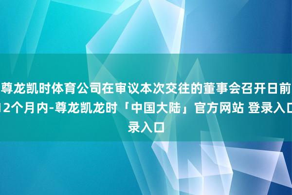 尊龙凯时体育公司在审议本次交往的董事会召开日前12个月内-尊龙凯龙时「中国大陆」官方网站 登录入口