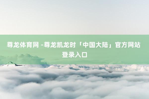 尊龙体育网 -尊龙凯龙时「中国大陆」官方网站 登录入口