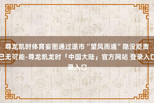 尊龙凯时体育妄图通过退市“望风而遁”隐没贬责已无可能-尊龙凯龙时「中国大陆」官方网站 登录入口