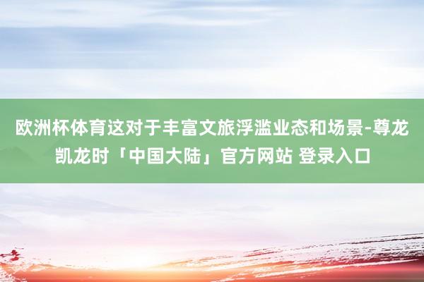 欧洲杯体育这对于丰富文旅浮滥业态和场景-尊龙凯龙时「中国大陆」官方网站 登录入口