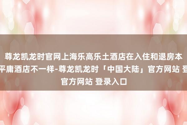 尊龙凯龙时官网上海乐高乐土酒店在入住和退房本领上和平庸酒店不一样-尊龙凯龙时「中国大陆」官方网站 登录入口