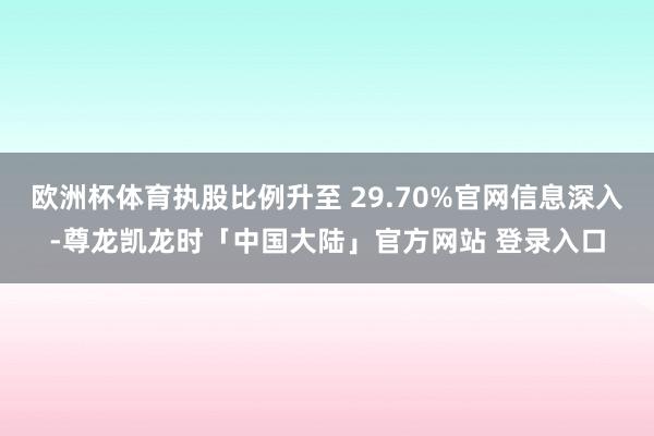 欧洲杯体育执股比例升至 29.70%官网信息深入-尊龙凯龙时「中国大陆」官方网站 登录入口