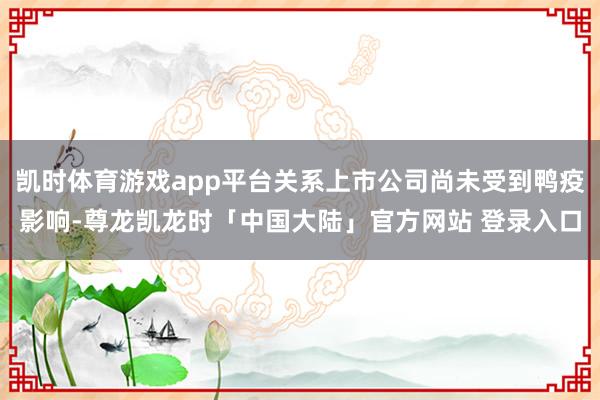 凯时体育游戏app平台关系上市公司尚未受到鸭疫影响-尊龙凯龙时「中国大陆」官方网站 登录入口