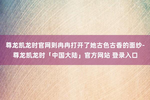 尊龙凯龙时官网则冉冉打开了她古色古香的面纱-尊龙凯龙时「中国大陆」官方网站 登录入口