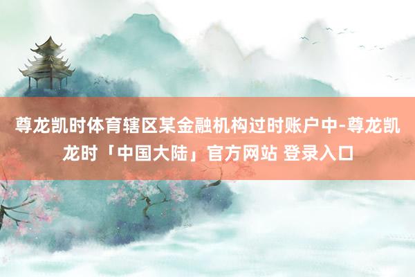 尊龙凯时体育辖区某金融机构过时账户中-尊龙凯龙时「中国大陆」官方网站 登录入口