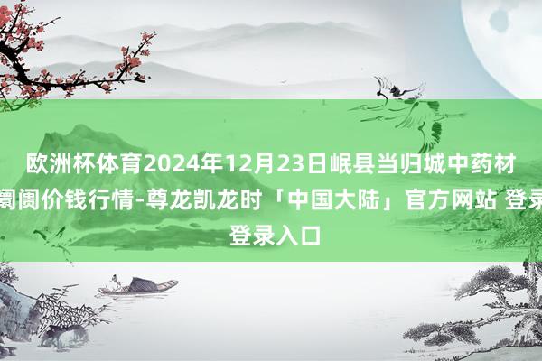 欧洲杯体育2024年12月23日岷县当归城中药材来往阛阓价钱行情-尊龙凯龙时「中国大陆」官方网站 登录入口